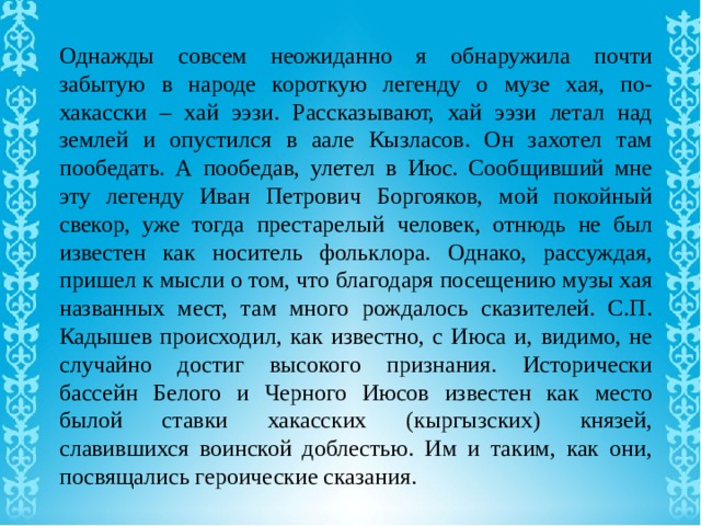 Однажды совсем неожиданно я обнаружила почти забытую в народе короткую легенду о музе хая, по-хакасски – хай ээзи. Рассказывают, хай ээзи летал над землей и опустился в аале Кызласов. Он захотел там пообедать. А пообедав, улетел в Июс. Сообщивший мне эту легенду Иван Петрович Боргояков, мой покойный свекор, уже тогда престарелый человек, отнюдь не был известен как носитель фольклора. Однако, рассуждая, пришел к мысли о том, что благодаря посещению музы хая названных мест, там много рождалось сказителей. С.П. Кадышев происходил, как известно, с Июса и, видимо, не случайно достиг высокого признания. Исторически бассейн Белого и Черного Июсов известен как место былой ставки хакасских (кыргызских) князей, славившихся воинской доблестью. Им и таким, как они, посвящались героические сказания. 