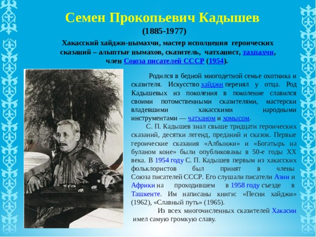 Семен Прокопьевич Кадышев (1885-1977) Хакасский хайджи-нымахчи, мастер исполнения героических сказаний – алыптығ нымахов, сказитель, чатханист, тахпахчи , член  Союза писателей СССР  ( 1954 ).  Родился в бедной многодетной семье охотника и сказителя. Искусство  хайджи  перенял у отца. Род Кадышевых из поколения в поколение славился своими потомственными сказителями, мастерски владевшими хакасскими народными инструментами —  чатханом  и  хомысом .  С. П. Кадышев знал свыше тридцати героических сказаний, десятки легенд, преданий и сказок. Первые героические сказания «Албынжи» и «Богатырь на буланом коне» были опубликованы в 50-е годы XX века. В  1954 году  С. П. Кадышев первым из хакасских фольклористов был принят в члены  Союза писателей СССР . Его слушали писатели  Азии  и  Африки  на проходившем в  1958 году  съезде в  Ташкенте . Им написаны книги: «Песни хайджи» (1962), «Славный путь» (1965).  Из всех многочисленных сказителей  Хакасии  имел самую громкую славу. 