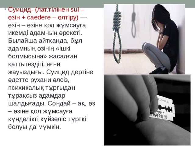 Суицид- (лат.тілінен sui – өзін + caedere – өлтіру) — өзін – өзіне қол жұмсауға икемді адамның әрекеті. Былайша айтқанда, бұл адамның өзінің «ішкі болмысына» жасалған қаттыгездігі, яғни жауыздығы. Суицид дертіне әдетте рухани әлсіз, психикалық тұрғыдан тұрақсыз адамдар шалдығады. Сондай – ақ, өз – өзіне қол жұмсауға күнделікті күйзеліс түрткі болуы да мүмкін. 