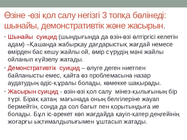 Өзіне -өзі қол салу негізгі 3 топқа бөлінеді: шынайы, демонстративтік және жасырын. Шынайы суицид (шындығында да өзін-өзі өлтіргісі келетін адам) –Қашанда жабырқау дағдарыстық жағдай немесе өмірден бас кешу жайлы ой, өмір сүрудің мәні жайлы ойланып күйзелу жатады. Демонстративтік суицид – өлуге деген ниетпен байланысты емес, қайта өз проблемасына назар аудатудың әдіс-құралы болады, көмекке шақырады. Жасырын суицид - өзін-өзі қол салу мінез-қылығының бір түрі. Бірақ қатаң мағынада оның белгілеріне жауап бермейтін, сонда да сол бағыт пен қорытындыға ие болады. Бұл іс-әрекет көп жағдайда қауіп-қатер деңгейінің жоғарғы ықтималдылығымен ұштасып жатады. 