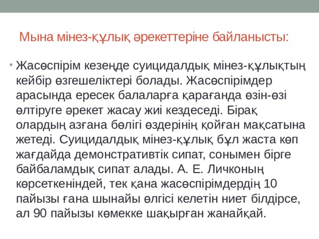 Мына мінез-құлық әрекеттеріне байланысты: Жасөспірім кезеңде суицидалдық мінез-құлықтың кейбір өзгешеліктері болады. Жасөспірімдер арасында ересек балаларға қарағанда өзін-өзі өлтіруге әрекет жасау жиі кездеседі. Бірақ олардың азғана бөлігі өздерінің қойған мақсатына жетеді. Суицидалдық мінез-құлық бұл жаста көп жағдайда демонстративтік сипат, сонымен бірге байбаламдық сипат алады. А. Е. Личконың көрсеткеніндей, тек қана жасөспірімдердің 10 пайызы ғана шынайы өлгісі келетін ниет білдірсе, ал 90 пайызы көмекке шақырған жанайқай. 