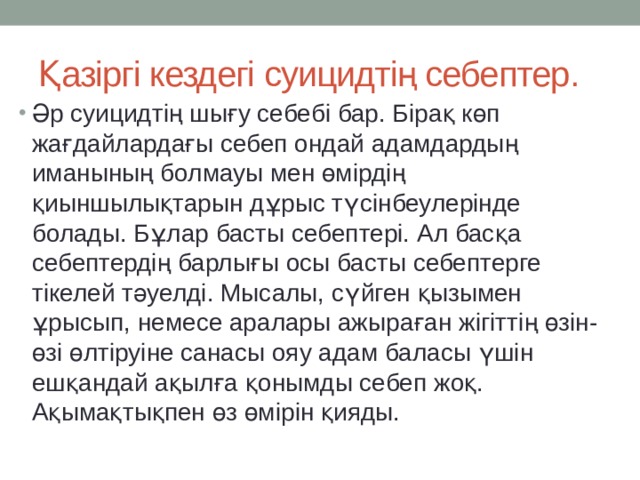 Қазіргі кездегі суицидтің себептер. Әр суицидтің шығу себебі бар. Бірақ көп жағдайлардағы себеп ондай адамдардың иманының болмауы мен өмірдің қиыншылықтарын дұрыс түсінбеулерінде болады. Бұлар басты себептері. Ал басқа себептердің барлығы осы басты себептерге тікелей тәуелді. Мысалы, сүйген қызымен ұрысып, немесе аралары ажыраған жігіттің өзін-өзі өлтіруіне санасы ояу адам баласы үшін ешқандай ақылға қонымды себеп жоқ. Ақымақтықпен өз өмірін қияды. 