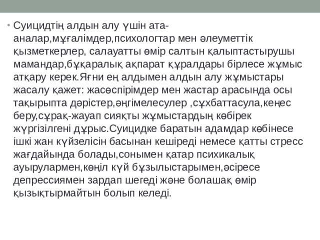 Суицидтің алдын алу үшін ата-аналар,мұғалімдер,психологтар мен әлеуметтік қызметкерлер, салауатты өмір салтын қалыптастырушы мамандар,бұқаралық ақпарат құралдары бірлесе жұмыс атқару керек.Яғни ең алдымен алдын алу жұмыстары жасалу қажет: жасөспірімдер мен жастар арасында осы тақырыпта дәрістер,әңгімелесулер ,сұхбаттасула,кеңес беру,сұрақ-жауап сияқты жұмыстардың көбірек жүргізілгені дұрыс.Суицидке баратын адамдар көбінесе ішкі жан күйзелісін басынан кешіреді немесе қатты стресс жағдайында болады,сонымен қатар психикалық ауырулармен,көңіл күй бұзылыстарымен,әсіресе депрессиямен зардап шегеді және болашақ өмір қызықтырмайтын болып келеді. 