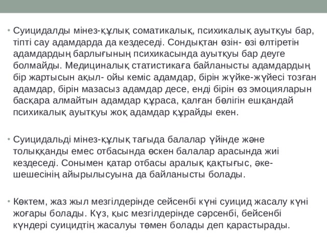 Суицидалды мінез-құлық соматикалық, психикалық ауытқуы бар, тіпті сау адамдарда да кездеседі. Сондықтан өзін- өзі өлтіретін адамдардың барлығының психикасында ауытқуы бар деуге болмайды. Медициналық статистикаға байланысты адамдардың бір жартысын ақыл- ойы кеміс адамдар, бірін жүйке-жүйесі тозған адамдар, бірін мазасыз адамдар десе, енді бірін өз эмоцияларын басқара алмайтын адамдар құраса, қалған бөлігін ешқандай психикалық ауытқуы жоқ адамдар құрайды екен. Суицидальді мінез-құлық тағыда балалар үйінде және толыққанды емес отбасында өскен балалар арасында жиі кездеседі. Сонымен қатар отбасы аралық қақтығыс, әке-шешесінің айырылысуына да байланысты болады. Көктем, жаз жыл мезгілдерінде сейсенбі күні суицид жасалу күні жоғары болады. Күз, қыс мезгілдерінде сәрсенбі, бейсенбі күндері суицидтің жасалуы төмен болады деп қарастырады. 