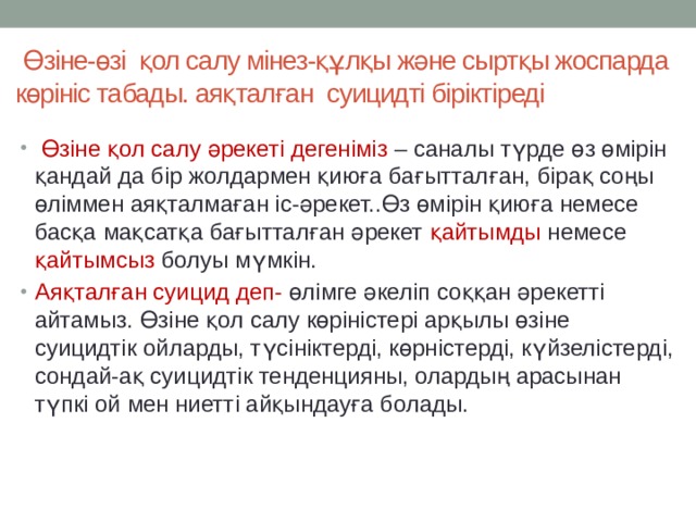  Өзіне-өзі қол салу мінез-құлқы және сыртқы жоспарда көрініс табады. аяқталған суицидті біріктіреді  Өзіне қол салу әрекеті дегеніміз – саналы түрде өз өмірін қандай да бір жолдармен қиюға бағытталған, бірақ соңы өліммен аяқталмаған іс-әрекет..Өз өмірін қиюға немесе басқа мақсатқа бағытталған әрекет қайтымды немесе қайтымсыз болуы мүмкін. Аяқталған суицид деп- өлімге әкеліп соққан әрекетті айтамыз. Өзіне қол салу көріністері арқылы өзіне суицидтік ойларды, түсініктерді, көрністерді, күйзелістерді, сондай-ақ суицидтік тенденцияны, олардың арасынан түпкі ой мен ниетті айқындауға болады. 