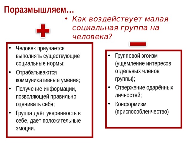 Поразмышляем… Как воздействует малая социальная группа на человека? Человек приучается выполнять существующие социальные нормы; Отрабатываются коммуникативные умения; Получение информации, позволяющей правильно оценивать себя; Группа даёт уверенность в себе, даёт положительные эмоции. Групповой эгоизм (ущемление интересов отдельных членов группы); Отвержение одарённых личностей; Конформизм (приспособленчество) 