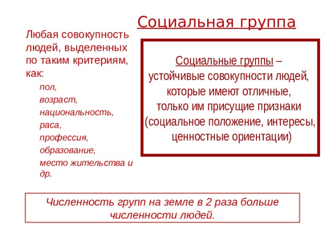 Социальная группа   Любая совокупность людей, выделенных по таким критериям, как: пол, возраст, национальность, раса, профессия, образование, место жительства и др. пол, возраст, национальность, раса, профессия, образование, место жительства и др. Социальные группы – устойчивые совокупности людей, которые имеют отличные, только им присущие признаки (социальное положение, интересы,  ценностные ориентации) Численность групп на земле в 2 раза больше численности людей. 