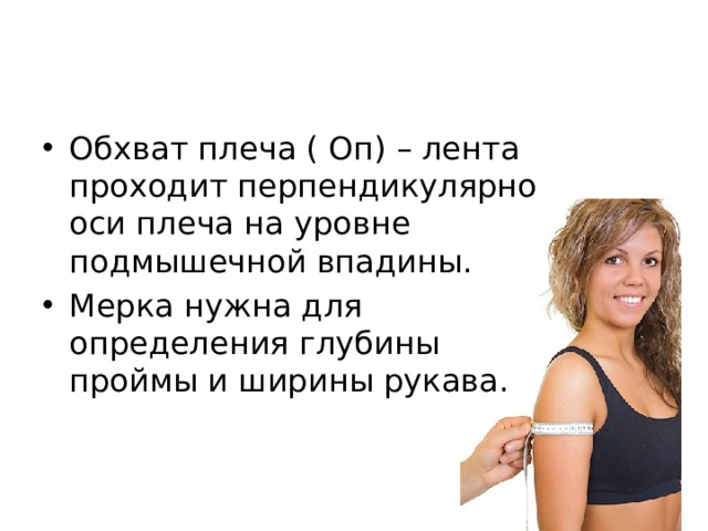 Обхват плеча ( Оп) – лента проходит перпендикулярно оси плеча на уровне подмышечной впадины. Мерка нужна для определения глубины проймы и ширины рукава. 