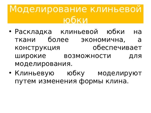 Моделирование клиньевой юбки Раскладка клиньевой юбки на ткани более экономична, а конструкция обеспечивает широкие возможности для моделирования. Клиньевую юбку моделируют путем изменения формы клина. Следует помнить, что при любых изменениях размер клина по линии бедер должен оставаться постоянными, а любое увеличение размера по линии талии придется впоследствии заложить в вытачки или складки в соответствии с вашими размерами. 10 