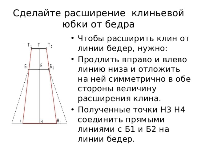 Сделайте расширение клиньевой юбки от бедра Чтобы расширить клин от линии бедер, нужно: Продлить вправо и влево линию низа и отложить на ней симметрично в обе стороны величину расширения клина. Полученные точки Н3 Н4 соединить прямыми линиями с Б1 и Б2 на линии бедер. 10 