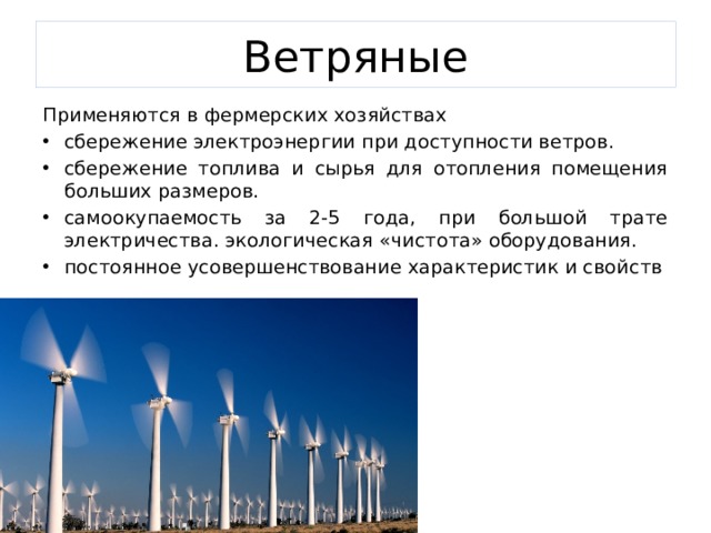 Ветряные Применяются в фермерских хозяйствах сбережение электроэнергии при доступности ветров. сбережение топлива и сырья для отопления помещения больших размеров. самоокупаемость за 2-5 года, при большой трате электричества. экологическая «чистота» оборудования. постоянное усовершенствование характеристик и свойств 