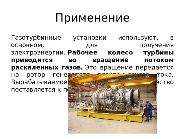 Применение Газотурбинные установки используют, в основном, для получения электроэнергии.  Рабочее колесо турбины приводится во вращение потоком раскаленных газов.  Это вращение передается на ротор генератора электрического тока. Вырабатываемое им электричество поставляется к потребителю.  