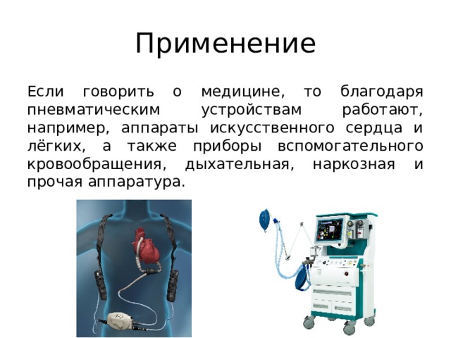Применение Если говорить о медицине, то благодаря пневматическим устройствам работают, например, аппараты искусственного сердца и лёгких, а также приборы вспомогательного кровообращения, дыхательная, наркозная и прочая аппаратура. 