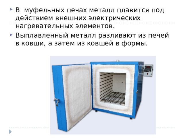 В муфельных печах металл плавится под действием внешних электрических нагревательных элементов. Выплавленный металл разливают из печей в ковши, а затем из ковшей в формы. 