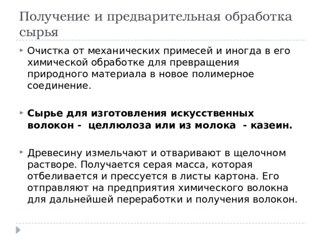 Получение и предварительная обработка сырья Очистка от механических примесей и иногда в его химической обработке для превращения природного материала в новое полимерное соединение. Сырье для изготовления искусственных волокон - целлюлоза или из молока - казеин. Древесину измельчают и отваривают в щелочном растворе. Получается серая масса, которая отбеливается и прессуется в листы картона. Его отправляют на предприятия химического волокна для дальнейшей переработки и получения волокон. 