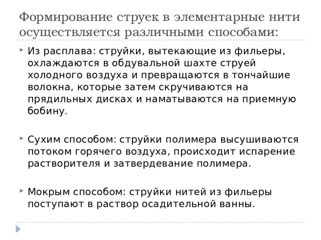 Формирование струек в элементарные нити осуществляется различными способами: Из расплава: струйки, вытекающие из фильеры, охлаждаются в обдувальной шахте струей холодного воздуха и превращаются в тончайшие волокна, которые затем скручиваются на прядильных дисках и наматываются на приемную бобину. Сухим способом: струйки полимера высушиваются потоком горячего воздуха, происходит испарение растворителя и затвердевание полимера. Мокрым способом: струйки нитей из фильеры поступают в раствор осадительной ванны. 