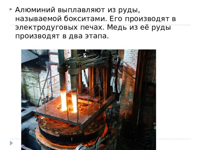 Алюминий выплавляют из руды, называемой бокситами. Его производят в электродуговых печах. Медь из её руды производят в два этапа. 