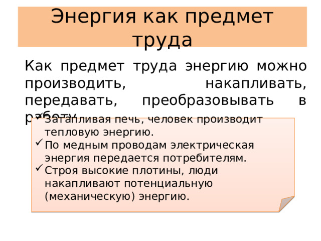 Энергия как предмет труда Как предмет труда энергию можно производить, накапливать, передавать, преобразовывать в работу. Затапливая печь, человек производит тепловую энергию. По медным проводам электрическая энергия передается потребителям. Строя высокие плотины, люди накапливают потенциальную (механическую) энергию. 