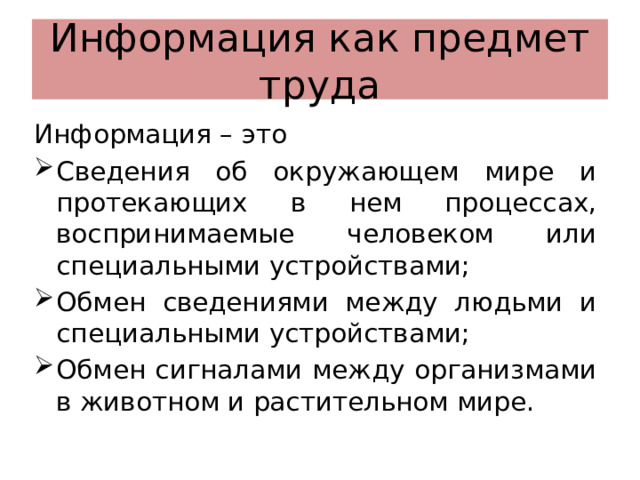 Информация как предмет труда Информация – это Сведения об окружающем мире и протекающих в нем процессах, воспринимаемые человеком или специальными устройствами; Обмен сведениями между людьми и специальными устройствами; Обмен сигналами между организмами в животном и растительном мире. 