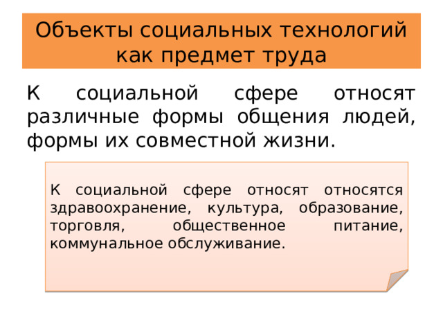 Объекты социальных технологий как предмет труда К социальной сфере относят различные формы общения людей, формы их совместной жизни. К социальной сфере относят относятся здравоохранение, культура, образование, торговля, общественное питание, коммунальное обслуживание. 