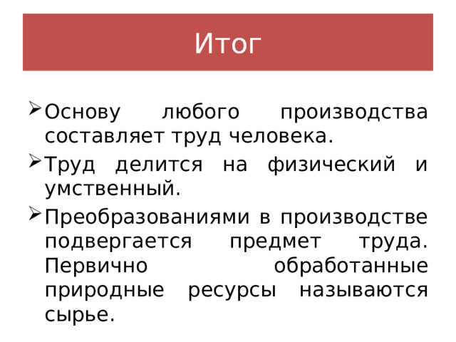 Итог Основу любого производства составляет труд человека. Труд делится на физический и умственный. Преобразованиями в производстве подвергается предмет труда. Первично обработанные природные ресурсы называются сырье. 