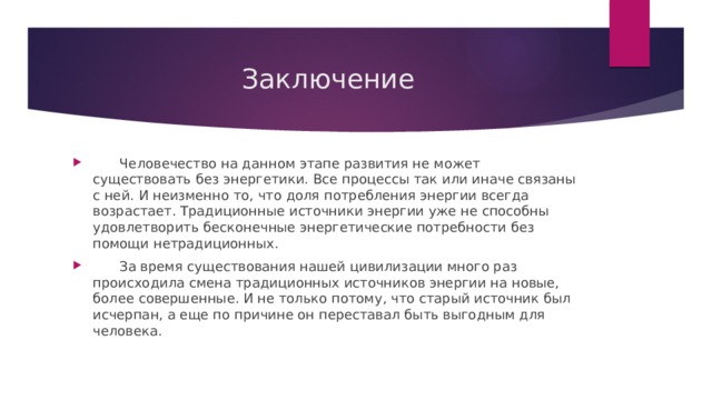  Заключение  Человечество на данном этапе развития не может существовать без энергетики. Все процессы так или иначе связаны с ней. И неизменно то, что доля потребления энергии всегда возрастает. Традиционные источники энергии уже не способны удовлетворить бесконечные энергетические потребности без помощи нетрадиционных.  За время существования нашей цивилизации много раз происходила смена традиционных источников энергии на новые, более совершенные. И не только потому, что старый источник был исчерпан, а еще по причине он переставал быть выгодным для человека. 