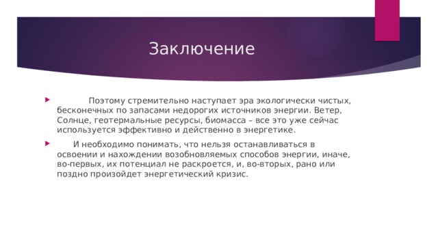  Заключение  Поэтому стремительно наступает эра экологически чистых, бесконечных по запасами недорогих источников энергии. Ветер, Солнце, геотермальные ресурсы, биомасса – все это уже сейчас используется эффективно и действенно в энергетике.  И необходимо понимать, что нельзя останавливаться в освоении и нахождении возобновляемых способов энергии, иначе, во-первых, их потенциал не раскроется, и, во-вторых, рано или поздно произойдет энергетический кризис. 