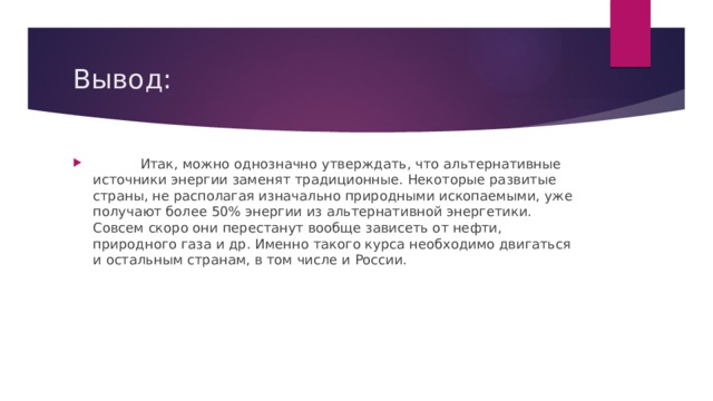 Вывод:  Итак, можно однозначно утверждать, что альтернативные источники энергии заменят традиционные. Некоторые развитые страны, не располагая изначально природными ископаемыми, уже получают более 50% энергии из альтернативной энергетики. Совсем скоро они перестанут вообще зависеть от нефти, природного газа и др. Именно такого курса необходимо двигаться и остальным странам, в том числе и России. 