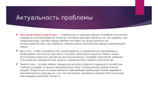 Актуальность проблемы Альтернативная энергетика — совокупность перспективных способов получения, передачи и использования энергии, которые распространены не так широко, как традиционные, однако представляют интерес из-за выгодности их использования при, как правило, низком риске причинения вреда окружающей среде. Для того, чтобы человечество существовало и стремительно развивалось, необходимо постоянно улучшать способы получения энергии. Поиск новых источников энергии и развитие альтернативных способов получения энергии – это основная приоритетная задача человечества в новом тысячелетии. Энергетика – основа любых процессов во всех отраслях народного хозяйства, главное условие создания материальных благ и повышения уровня жизни людей. Энергетика сегодня является важнейшей движущей силой мирового экономического прогресса, и от её состояния напрямую зависит благополучие миллиардов жителей планеты.  