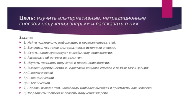 Цель: изучить альтернативные, нетрадиционные способы получения энергии и рассказать о них. Задачи: 1) Найти подходящую информацию и проанализировать её. 2) Выяснить, что такое альтернативные источники энергии. 3) Узнать, какие существуют способы получения энергии. 4) Рассказать об истории их развития. 5) Изучить принципы получения и применения энергии. 6) Выявить преимущества и недостатки каждого способа с разных точек зрения: А) С экологической Б) С экономической В) С технической 7) Сделать вывод о том, какой виды наиболее выгодны и приемлемы для человека. 8)Предложить необычные способы получения энергии. 