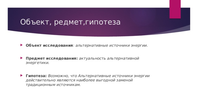 Объект, редмет,гипотеза Объект исследования : альтернативные источники энергии. Предмет исследования: актуальность альтернативной энергетики. Гипотеза: Возможно, что Альтернативные источники энергии действительно являются наиболее выгодной заменой традиционным источникам. 
