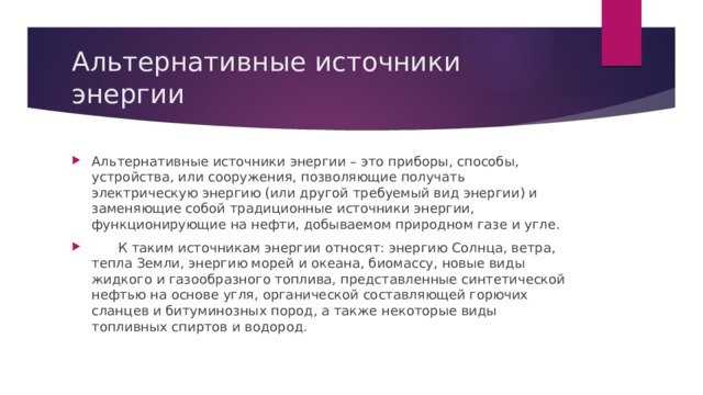 Альтернативные источники энергии Альтернативные источники энергии – это приборы, способы, устройства, или сооружения, позволяющие получать электрическую энергию (или другой требуемый вид энергии) и заменяющие собой традиционные источники энергии, функционирующие на нефти, добываемом природном газе и угле.  К таким источникам энергии относят: энергию Солнца, ветра, тепла Земли, энергию морей и океана, биомассу, новые виды жидкого и газообразного топлива, представленные синтетической нефтью на основе угля, органической составляющей горючих сланцев и битуминозных пород, а также некоторые виды топливных спиртов и водород. 