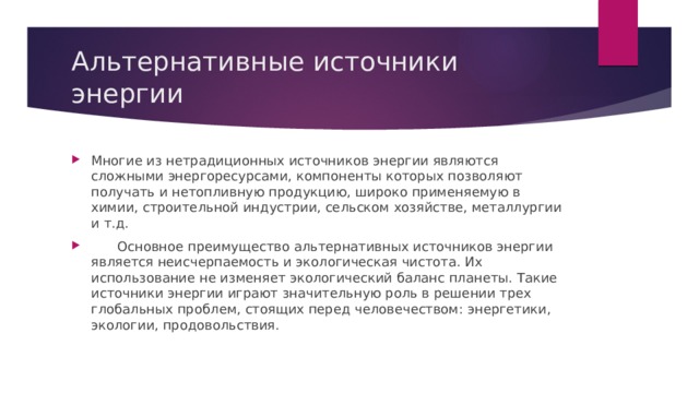 Альтернативные источники энергии Многие из нетрадиционных источников энергии являются сложными энергоресурсами, компоненты которых позволяют получать и нетопливную продукцию, широко применяемую в химии, строительной индустрии, сельском хозяйстве, металлургии и т.д.  Основное преимущество альтернативных источников энергии является неисчерпаемость и экологическая чистота. Их использование не изменяет экологический баланс планеты. Такие источники энергии играют значительную роль в решении трех глобальных проблем, стоящих перед человечеством: энергетики, экологии, продовольствия. 
