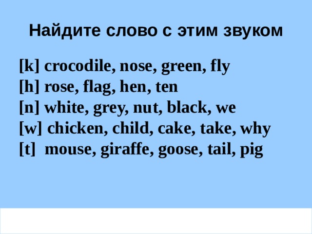 Найдите слово с этим звуком [k] crocodile, nose, green, fly  [h] rose, flag, hen, ten  [n] white, grey, nut, black, we  [w] chicken, child, cake, take, why  [t] mouse, giraffe, goose, tail, pig  