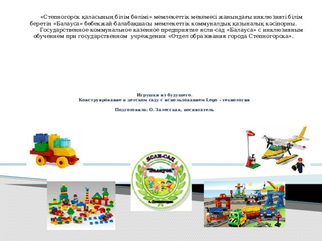 « Степногорск қаласының білім бөлімі » мемлекеттік мекемесі жанындағы инклюзивті білім беретін « Балауса » бөбекжай-балабақшасы мемлекеттік коммуналдық қазыналық кәсіпорны. Государственное коммунальное казенное предприятие ясли-сад « Балауса » с инклюзивным обучением при государственном учреждении « Отдел образования города Степногорска » .         Игрушки из будущего.  Конструирование в детском саду с использованием Lego – технологии   Подготовила: О. Залесская, воспитатель 