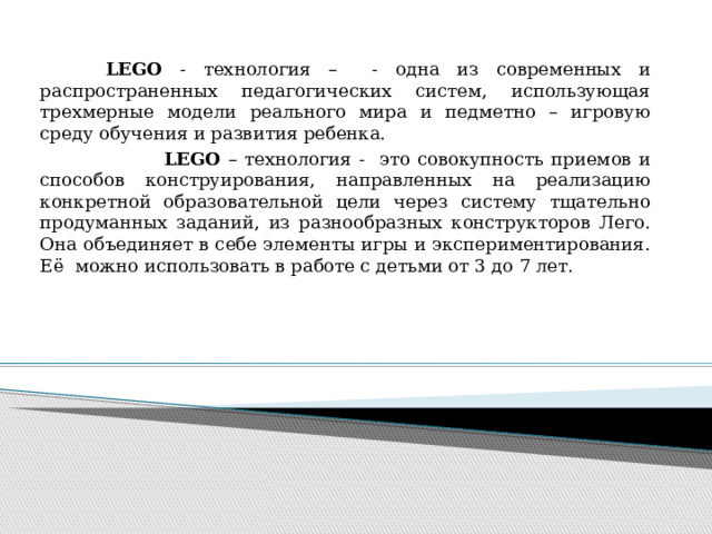    LEGO - технология – - одна из современных и распространенных педагогических систем, использующая трехмерные модели реального мира и педметно – игровую среду обучения и развития ребенка.  LEGO – технология - это совокупность приемов и способов конструирования, направленных на реализацию конкретной образовательной цели через систему тщательно продуманных заданий, из разнообразных конструкторов Лего. Она объединяет в себе элементы игры и экспериментирования. Её можно использовать в работе с детьми от 3 до 7 лет. 