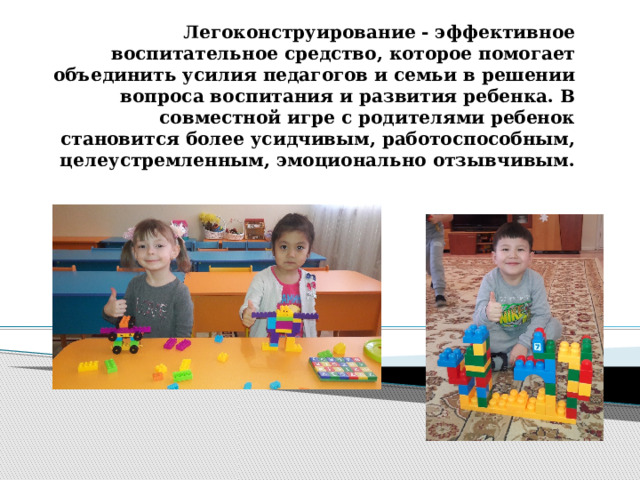 Легоконструирование - эффективное воспитательное средство, которое помогает объединить усилия педагогов и семьи в решении вопроса воспитания и развития ребенка. В совместной игре с родителями ребенок становится более усидчивым, работоспособным, целеустремленным, эмоционально отзывчивым.   