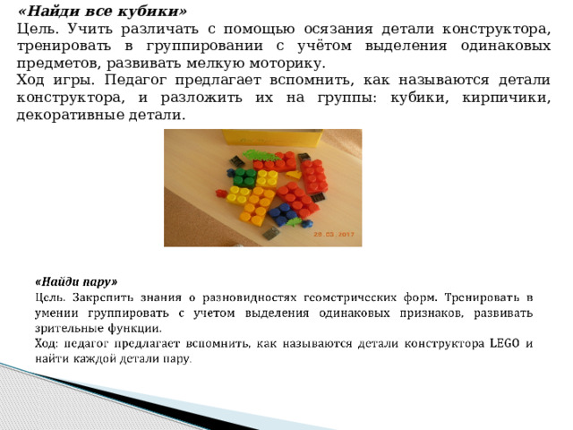  «Найди все кубики» Цель. Учить различать с помощью осязания детали конструктора, тренировать в группировании с учётом выделения одинаковых предметов, развивать мелкую моторику. Ход игры. Педагог предлагает вспомнить, как называются детали конструктора, и разложить их на группы: кубики, кирпичики, декоративные детали. 