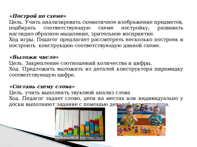 «Построй по схеме» Цель. Учить анализировать схематичное изображение предметов, подбирать соответствующую схеме постройку, развивать наглядно-образное мышление, зрительное восприятие. Ход игры. Педагог предлагает рассмотреть несколько построек и построить конструкцию соответствующую данной схеме. «Выложи число» Цель. Закрепление соотношений количества и цифры. Ход. Предложить выложить из деталей конструктора пирамидку соответствующую цифре. «Составь схему слова» Цель. учить выполнять звуковой анализ слова Ход. Педагог задает слово, дети на местах или индивидуально у доски выполняют задание с помощью деталей конструктора.     