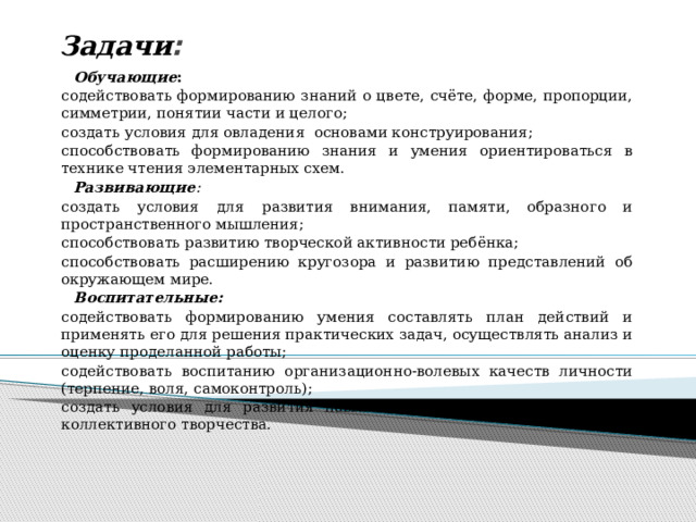 Задачи :    Обучающие : содействовать формированию знаний о цвете, счёте, форме, пропорции, симметрии, понятии части и целого; создать условия для овладения основами конструирования; способствовать формированию знания и умения ориентироваться в технике чтения элементарных схем.   Развивающие : создать условия для  развития внимания, памяти, образного и пространственного мышления; способствовать развитию творческой активности ребёнка; способствовать расширению кругозора и развитию представлений об окружающем мире.  Воспитательные:  содействовать формированию умения составлять план действий и применять его для решения практических задач, осуществлять анализ и оценку проделанной работы; содействовать воспитанию организационно-волевых качеств личности (терпение, воля, самоконтроль); создать условия для развития навыков межличностного общения и коллективного творчества.   