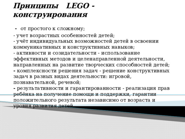      Принципы    LEGO - конструирования       -  от простого к сложному; - учет возрастных особенностей детей;  - учёт индивидуальных возможностей детей в освоении коммуникативных и конструктивных навыков;  - активности и созидательности - использование эффективных методов и целенаправленной деятельности, направленных на развитие творческих способностей детей;  - комплексности решения задач - решение конструктивных задач в разных видах деятельности: игровой, познавательной, речевой;  - результативности и гарантированности - реализация прав ребёнка на получение помощи и поддержки, гарантии положительного результата независимо от возраста и уровня развития детей. 