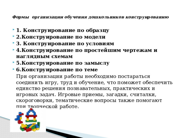   Формы  организации обучения дошкольников конструированию   1. Конструирование по образцу 2.Конструирование по модели 3. Конструирование по условиям 4.Конструирование по простейшим чертежам и наглядным схемам 5.Конструирование по замыслу 6.Конструирование по теме     При организации работы необходимо постараться соединить игру, труд и обучение, что поможет обеспечить единство решения познавательных, практических и игровых задач. Игровые приемы, загадки, считалки, скороговорки, тематические вопросы также помогают при творческой работе. 
