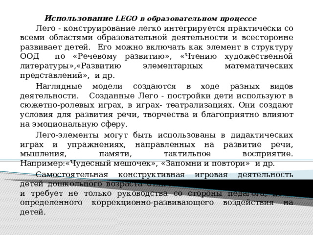 Использование LEGO в образовательном процессе  Лего - конструирование легко интегрируется практически со всеми областями образовательной деятельности и всесторонне развивает детей. Его можно включать как элемент в структуру ООД по «Речевому развитию», «Чтению художественной литературы»,«Развитию элементарных математических представлений», и др.  Наглядные модели создаются в ходе разных видов деятельности. Созданные Лего - постройки дети используют в сюжетно-ролевых играх, в играх- театрализациях. Они создают условия для развития речи, творчества и благоприятно влияют на эмоциональную сферу.  Лего-элементы могут быть использованы в дидактических играх и упражнениях, направленных на развитие речи, мышления, памяти, тактильное восприятие. Например:«Чудесный мешочек», «Запомни и повтори» и др.  Самостоятельная конструктивная игровая деятельность детей дошкольного возраста отличается несформированностью и требует не только руководства со стороны педагога, но и определенного коррекционно-развивающего воздействия на детей.  