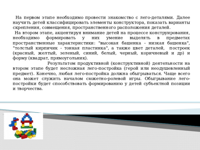   На первом этапе необходимо провести знакомство с лего-деталями. Далее научить детей классифицировать элементы конструктора, показать варианты скрепления, совмещения, пространственного расположения деталей.  На втором этапе, акцентируя внимание детей на процессе конструирования, необходимо формировать у них умение выделять в предметах пространственные характеристики: 