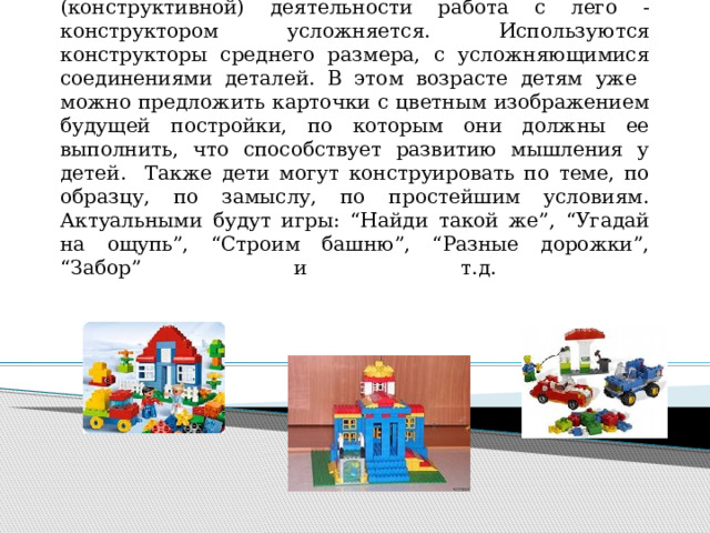  С детьми 4-5 лет в процессе продуктивной (конструктивной) деятельности работа с лего - конструктором усложняется. Используются конструкторы среднего размера, с усложняющимися соединениями деталей. В этом возрасте детям уже можно предложить карточки с цветным изображением будущей постройки, по которым они должны ее выполнить, что способствует развитию мышления у детей. Также дети могут конструировать по теме, по образцу, по замыслу, по простейшим условиям. Актуальными будут игры: “Найди такой же”, “Угадай на ощупь”, “Строим башню”, “Разные дорожки”, “Забор” и т.д.   