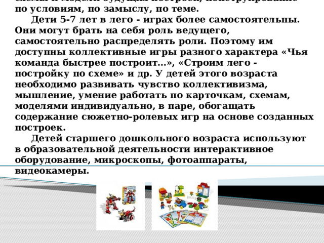 В старшем дошкольном возрасте используются самые разнообразные виды лего - конструкторов . В силу возрастных особенностей детей этого возраста можно использовать графические задания, усложненные схемы и модели будущих построек, конструирование по условиям, по замыслу, по теме.   Дети 5-7 лет в лего - играх более самостоятельны. Они могут брать на себя роль ведущего, самостоятельно распределять роли. Поэтому им доступны коллективные игры разного характера «Чья команда быстрее построит…», «Строим лего - постройку по схеме» и др. У детей этого возраста необходимо развивать чувство коллективизма, мышление, умение работать по карточкам, схемам, моделями индивидуально, в паре, обогащать содержание сюжетно-ролевых игр на основе созданных построек.   Детей старшего дошкольного возраста используют в образовательной деятельности интерактивное оборудование, микроскопы, фотоаппараты, видеокамеры.   