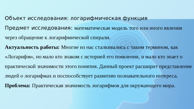  Объект исследования: логарифмическая функция  Предмет исследования: математическая модель того или иного явления через обращение к логарифмической спирали.  Актуальность работы: Многие из нас сталкивались с таким термином, как «Логарифм», но мало кто знаком с историей его появления, и мало кто знает о практической значимости этого понятия. Данный проект расширит представление людей о логарифмах и поспособствует развитию познавательного интереса.  Проблема: Практическая значимость логарифмов для окружающего мира.    