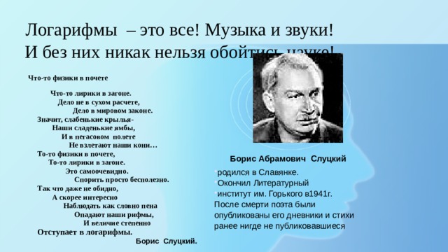 Логарифмы  – это все! Музыка и звуки! И без них никак нельзя обойтись науке! Что-то физики в почете  Что-то лирики в загоне.  Дело не в сухом расчете,  Дело в мировом законе.  Значит, слабенькие крылья-  Наши сладенькие ямбы,  И в пегасовом полете  Не взлетают наши кони…  То-то физики в почете,  То-то лирики в загоне.  Это самоочевидно.  Спорить просто бесполезно.  Так что даже не обидно,  А скорее интересно  Наблюдать как словно пена  Опадают наши рифмы,  И величие степенно  Отступает в логарифмы.  Борис Слуцкий. Борис Абрамович Слуцкий родился в Славянке. Окончил Литературный институт им. Горького в1941г. После смерти поэта были опубликованы его дневники и стихи ранее нигде не публиковавшиеся 