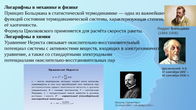 Логарифмы в механике и физике Принцип Больцмана в статистической термодинамике — одна из важнейших функций состояния термодинамической системы, характеризующая степень её хаотичности. Формула Циолковского применяется для расчёта скорости ракеты. Логарифмы в химии Уравнение Нернста связывает окислительно-восстановительный потенциал системы с активностями веществ, входящих в электрохимическое уравнение, а также со стандартными электродными потенциалами окислительно-восстановительных пар Людвиг  Больцман   (1844-1906) Циолковский К.Э. 17 сентября 1857 – 19 сентября 1935 гг. Вальтер ГерманНерст 25 июня 1864 г.- 18 ноября 1941 г. 