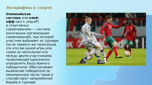 Логарифмы в спорте   Олимпийская система  или  плей-офф  (англ.  playoff ) в спортивных соревнованиях — система розыгрыша (организации соревнований), при которой участник выбывает из турнира после первого же проигрыша (по итогам одной игры или серии из нескольких игр между двумя участниками, позволяющей однозначно определить безусловного победителя). Обеспечивает выявление победителя за минимальное число туров и способствует напряжённой борьбе в турнире.   